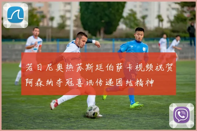 若日尼奥热苏斯廷伯萨卡视频祝贺阿森纳夺冠喜讯传递团结精神