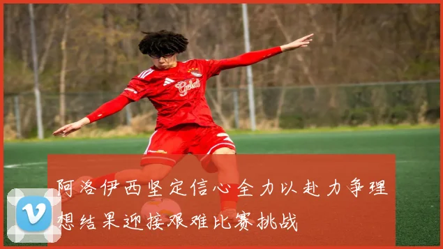阿洛伊西坚定信心全力以赴力争理想结果迎接艰难比赛挑战