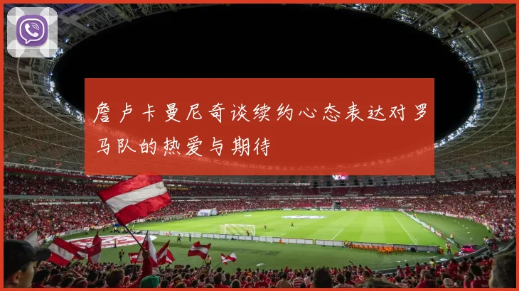 詹卢卡曼尼奇谈续约心态表达对罗马队的热爱与期待