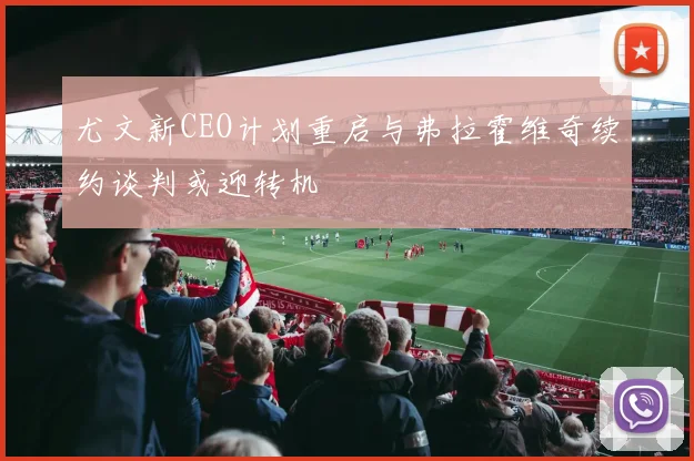 尤文新CEO计划重启与弗拉霍维奇续约谈判或迎转机