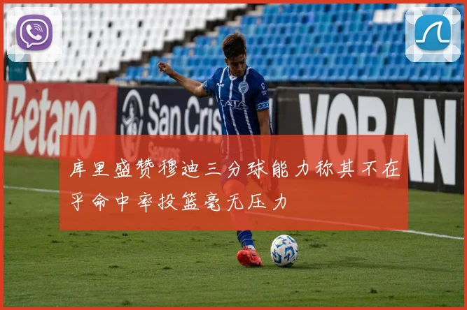 库里盛赞穆迪三分球能力称其不在乎命中率投篮毫无压力