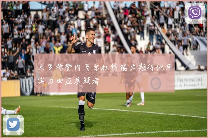 大罗称赞内马尔独特能力期待他用实力回应质疑者