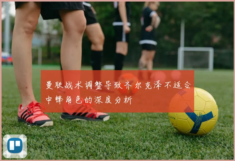 曼联战术调整导致齐尔克泽不适合中锋角色的深度分析