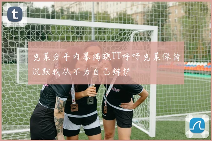 克莱分手内幕揭晓TT呼吁克莱保持沉默我从不为自己辩护