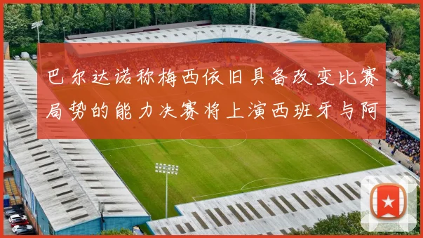 巴尔达诺称梅西依旧具备改变比赛局势的能力决赛将上演西班牙与阿根廷的对决