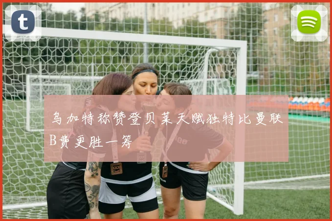 乌加特称赞登贝莱天赋独特比曼联B费更胜一筹