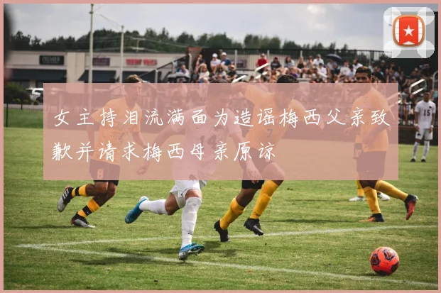 女主持泪流满面为造谣梅西父亲致歉并请求梅西母亲原谅