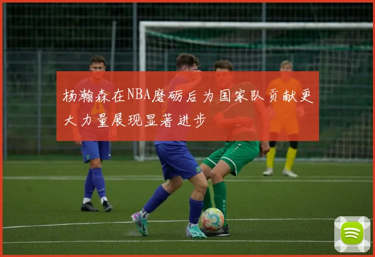 杨瀚森在NBA磨砺后为国家队贡献更大力量展现显著进步