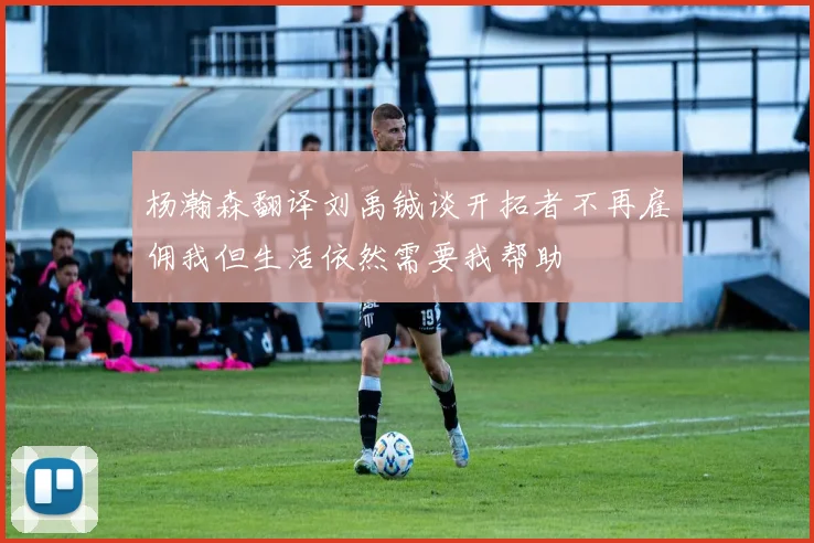 杨瀚森翻译刘禹铖谈开拓者不再雇佣我但生活依然需要我帮助