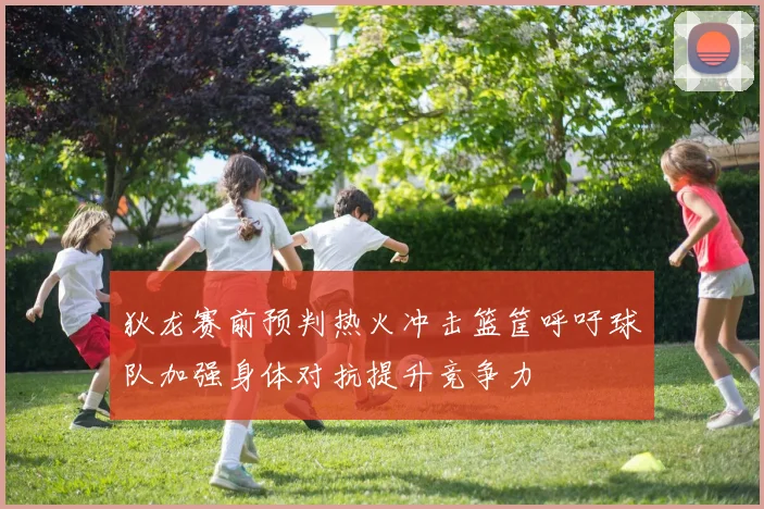 狄龙赛前预判热火冲击篮筐呼吁球队加强身体对抗提升竞争力