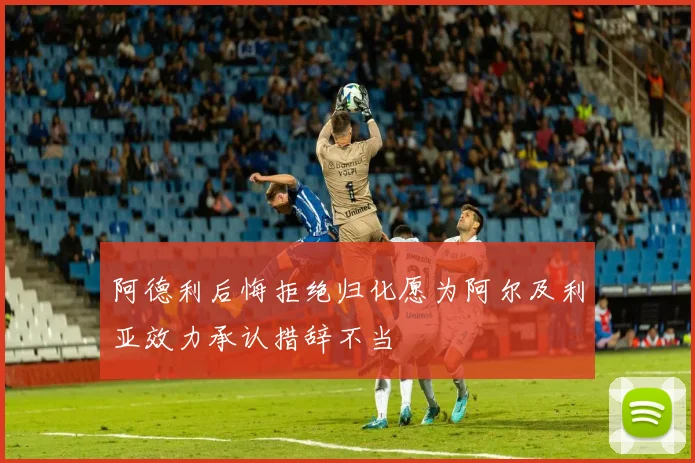 阿德利后悔拒绝归化愿为阿尔及利亚效力承认措辞不当