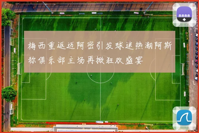 梅西重返迈阿密引发球迷热潮阿斯称俱乐部主场再掀狂欢盛宴