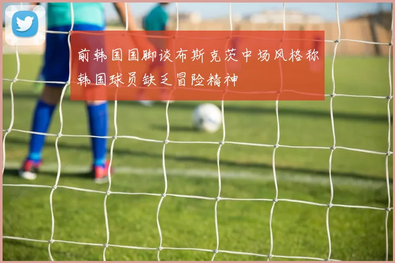 前韩国国脚谈布斯克茨中场风格称韩国球员缺乏冒险精神
