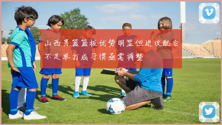 山西男篮篮板优势明显但进攻配合不足单打成习惯亟需调整