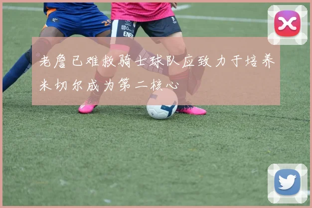 老詹已难救骑士球队应致力于培养米切尔成为第二核心