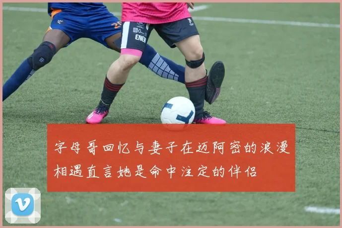 字母哥回忆与妻子在迈阿密的浪漫相遇直言她是命中注定的伴侣