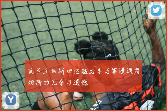 瓦兰丘纳斯回忆猛龙季后赛遭遇詹姆斯的无奈与遗憾