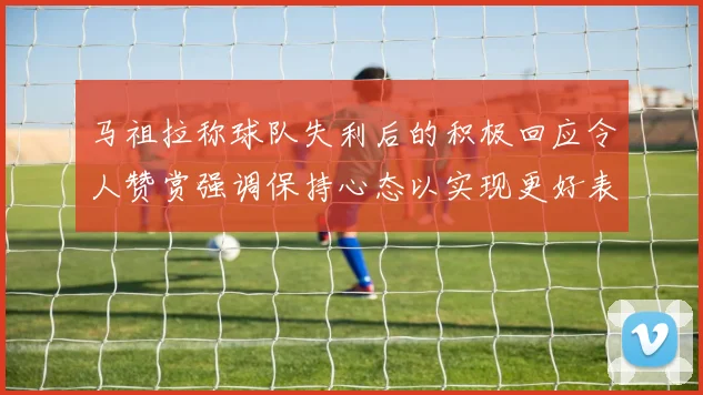 马祖拉称球队失利后的积极回应令人赞赏强调保持心态以实现更好表现