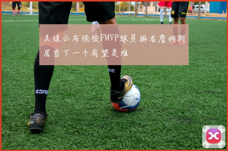 美媒公布现役FMVP球员排名詹姆斯居首下一个有望是谁