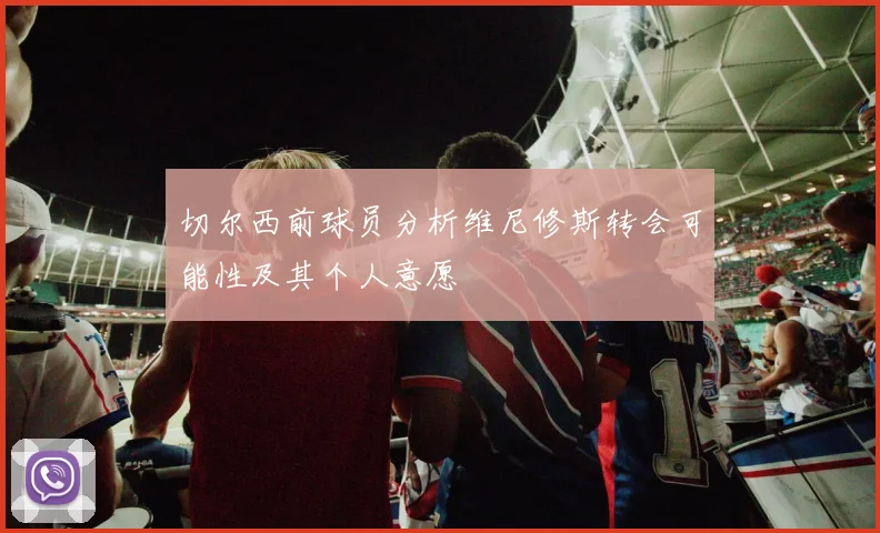 切尔西前球员分析维尼修斯转会可能性及其个人意愿