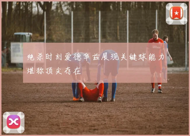 绝杀时刻爱德华兹展现关键球能力堪称顶尖存在