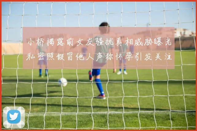 小桥揭露前女友骚扰真相威胁曝光私密照假冒他人声称怀孕引发关注