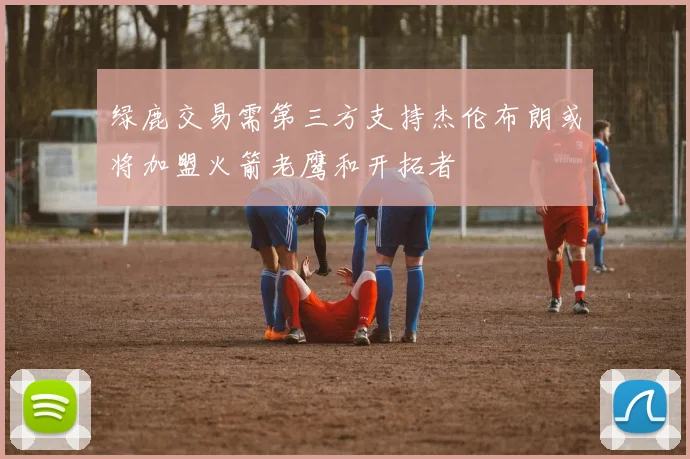 绿鹿交易需第三方支持杰伦布朗或将加盟火箭老鹰和开拓者