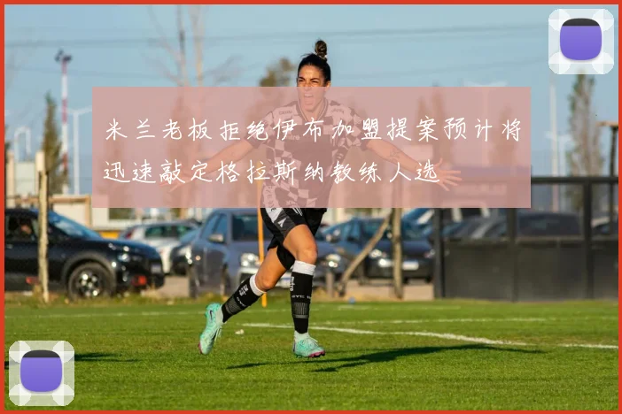 米兰老板拒绝伊布加盟提案预计将迅速敲定格拉斯纳教练人选