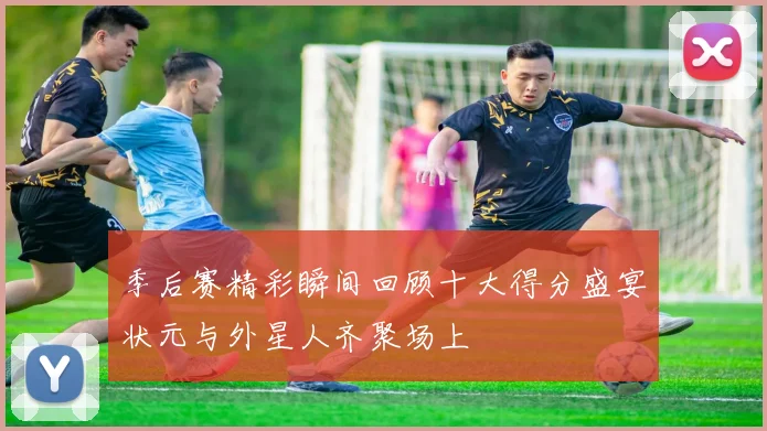 季后赛精彩瞬间回顾十大得分盛宴状元与外星人齐聚场上