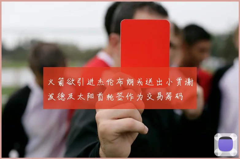火箭欲引进杰伦布朗或送出小贾谢泼德及太阳首轮签作为交易筹码