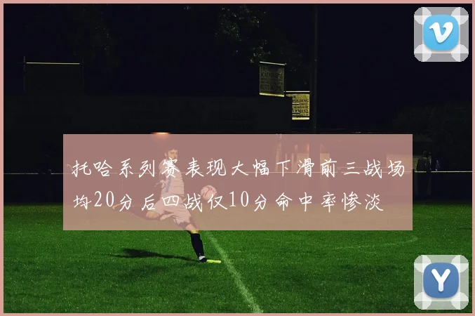托哈系列赛表现大幅下滑前三战场均20分后四战仅10分命中率惨淡